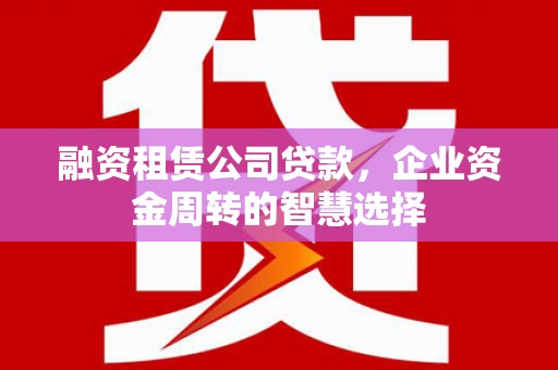 塔什库尔干塔吉克融资租赁公司贷款，企业资金周转的智慧选择